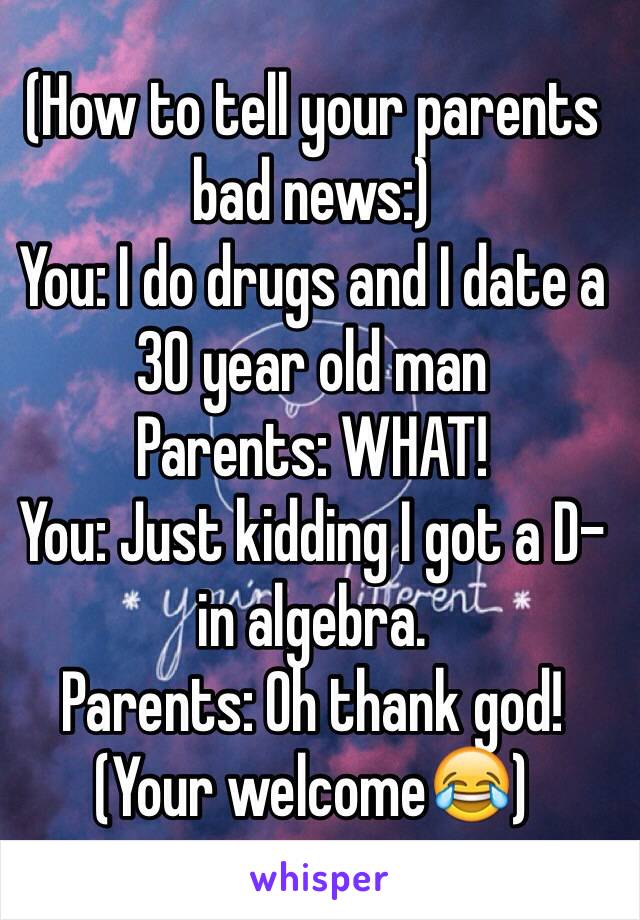 (How to tell your parents bad news:)
You: I do drugs and I date a 30 year old man
Parents: WHAT!
You: Just kidding I got a D- in algebra.
Parents: Oh thank god! 
(Your welcome😂)