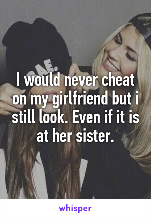 I would never cheat on my girlfriend but i still look. Even if it is at her sister.