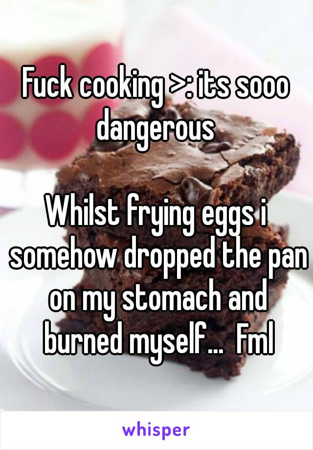 Fuck cooking >: its sooo dangerous 

Whilst frying eggs i somehow dropped the pan on my stomach and burned myself...  Fml