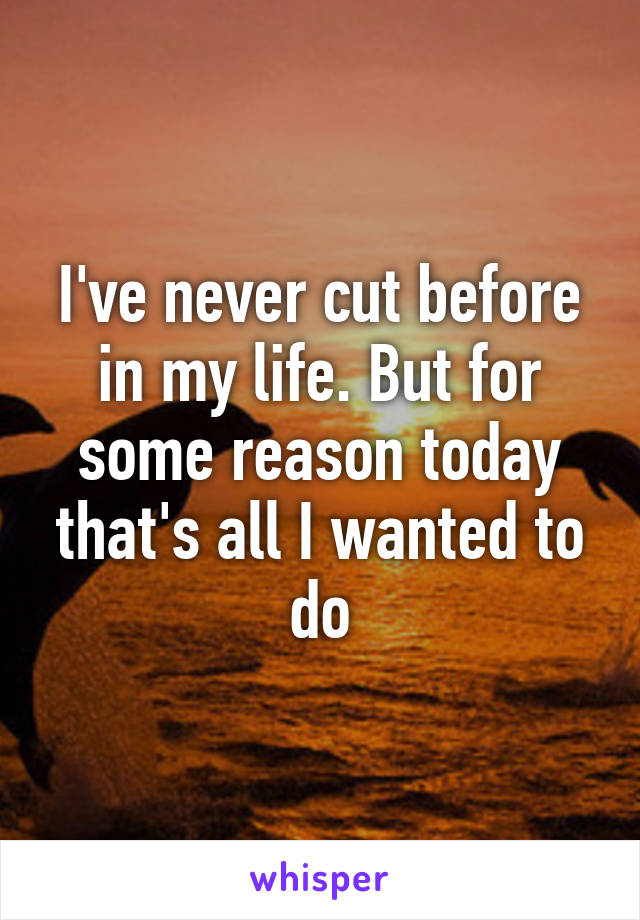 I've never cut before in my life. But for some reason today that's all I wanted to do