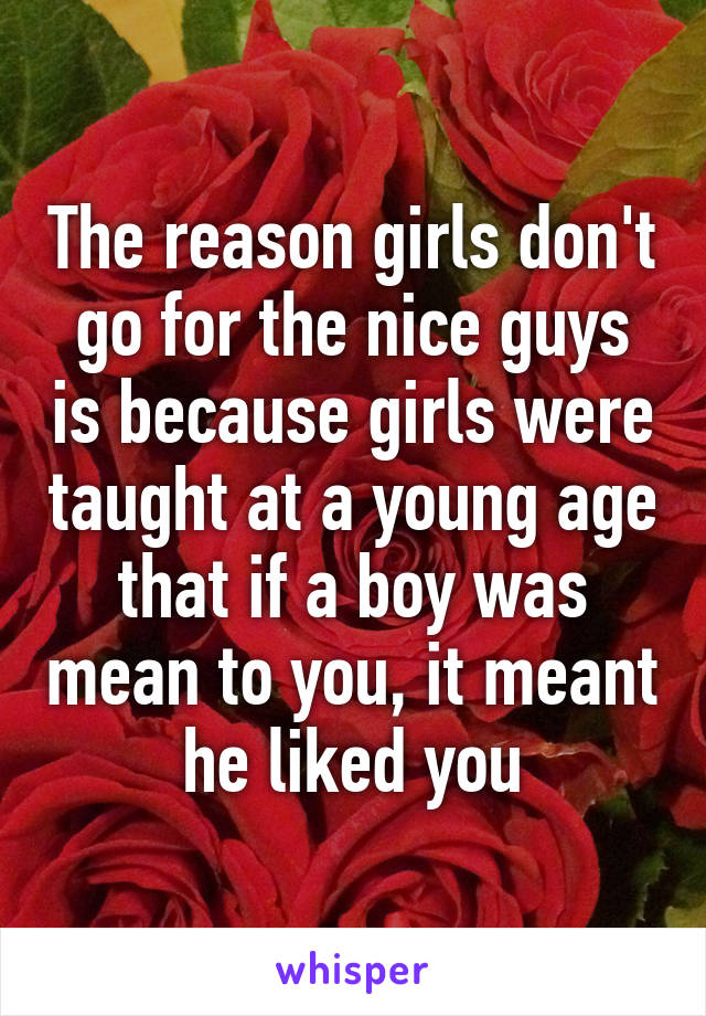 The reason girls don't go for the nice guys is because girls were taught at a young age that if a boy was mean to you, it meant he liked you