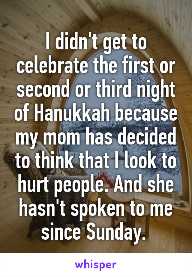 I didn't get to celebrate the first or second or third night of Hanukkah because my mom has decided to think that I look to hurt people. And she hasn't spoken to me since Sunday. 