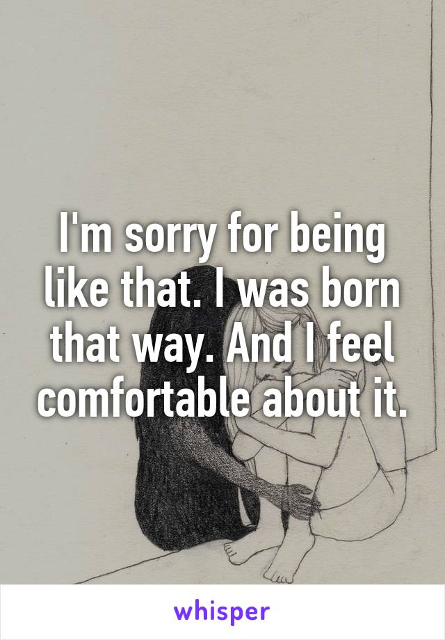 I'm sorry for being like that. I was born that way. And I feel comfortable about it.