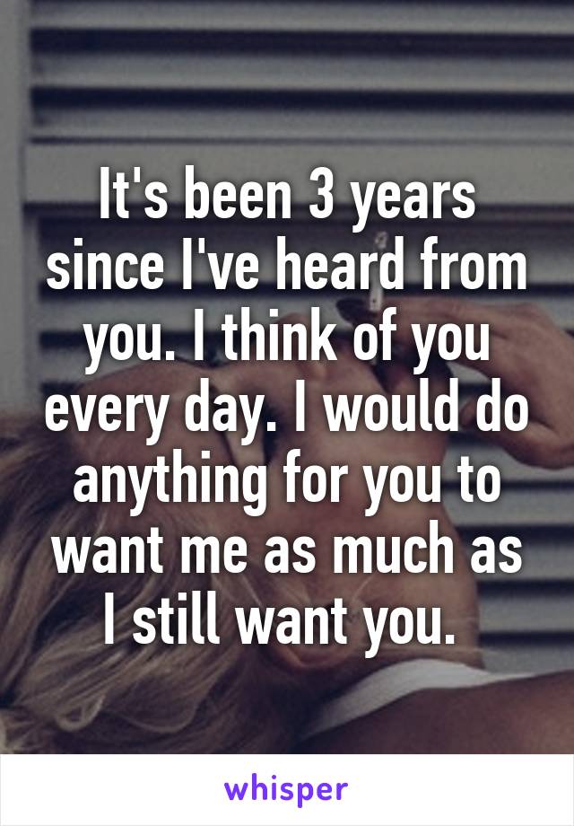 It's been 3 years since I've heard from you. I think of you every day. I would do anything for you to want me as much as I still want you. 