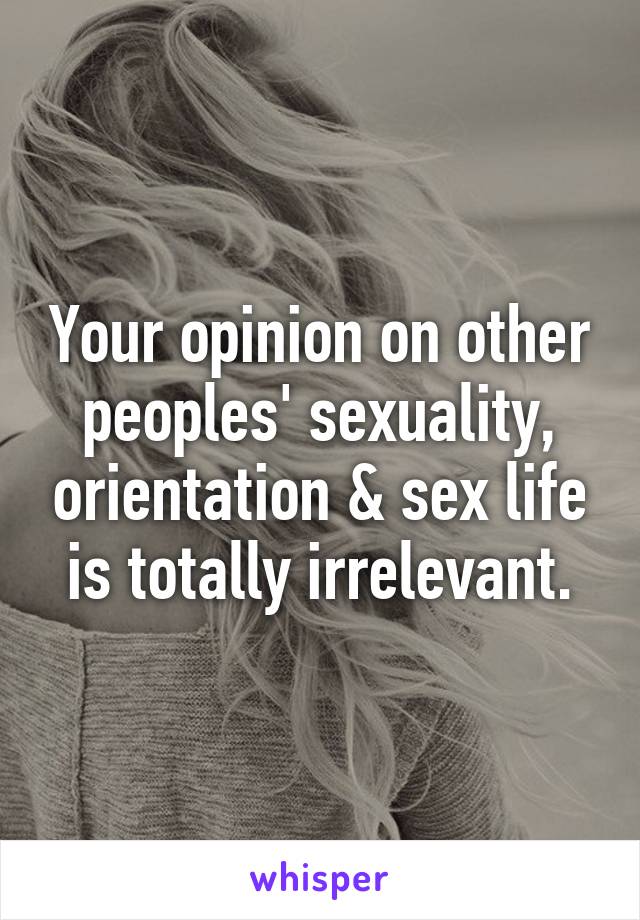 Your opinion on other peoples' sexuality, orientation & sex life is totally irrelevant.