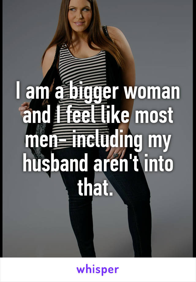 I am a bigger woman and I feel like most men- including my husband aren't into that. 