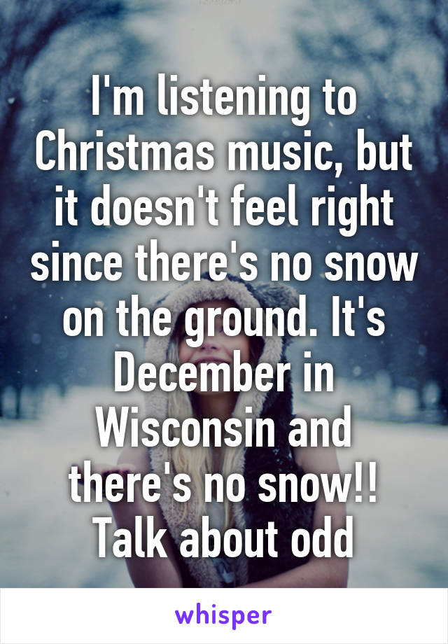 I'm listening to Christmas music, but it doesn't feel right since there's no snow on the ground. It's December in Wisconsin and there's no snow!! Talk about odd