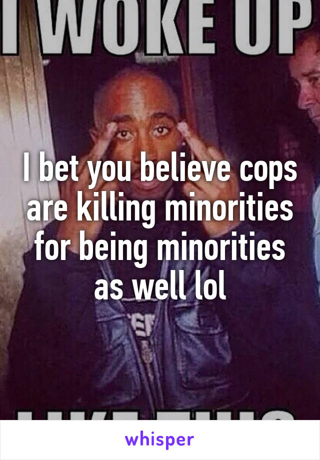 I bet you believe cops are killing minorities for being minorities as well lol