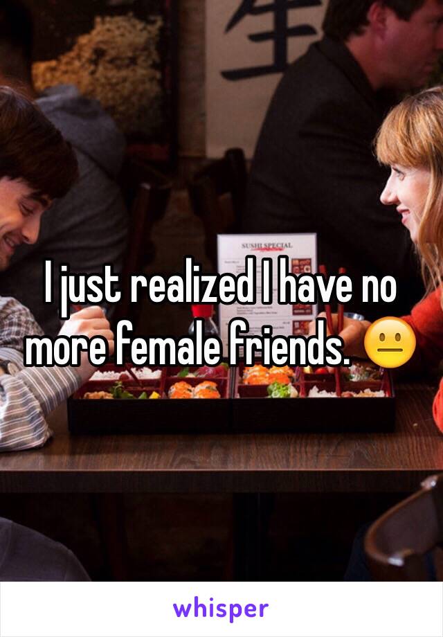 I just realized I have no more female friends. 😐