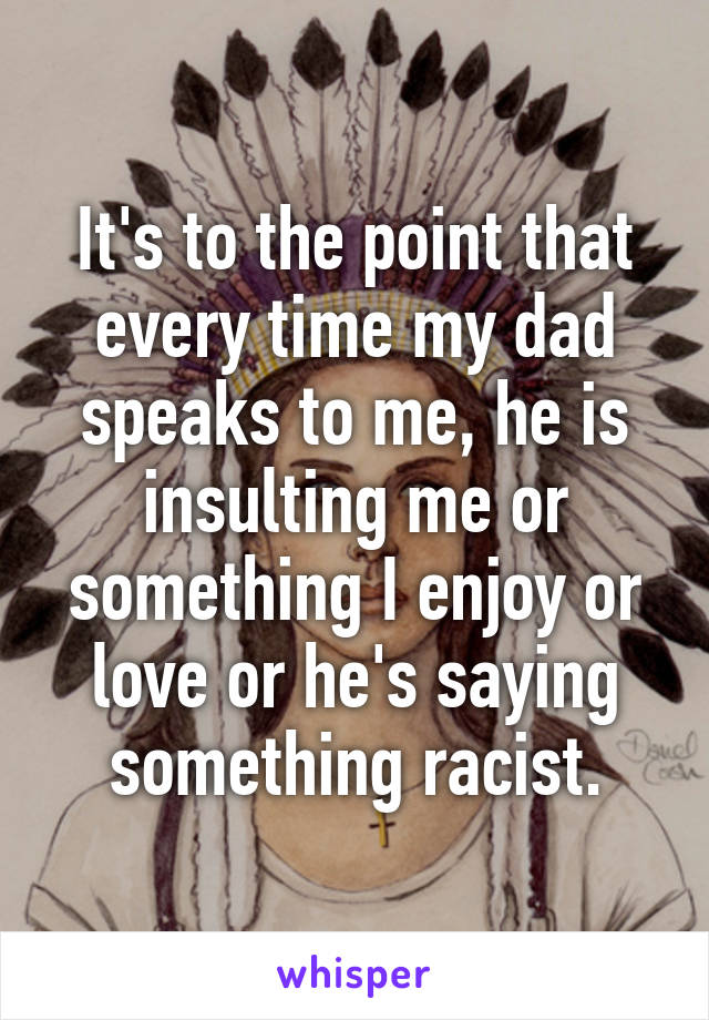 It's to the point that every time my dad speaks to me, he is insulting me or something I enjoy or love or he's saying something racist.