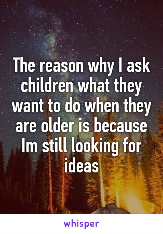 The reason why I ask children what they want to do when they are older is because Im still looking for ideas