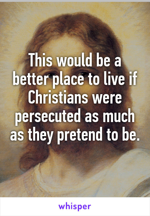 This would be a better place to live if Christians were persecuted as much as they pretend to be. 