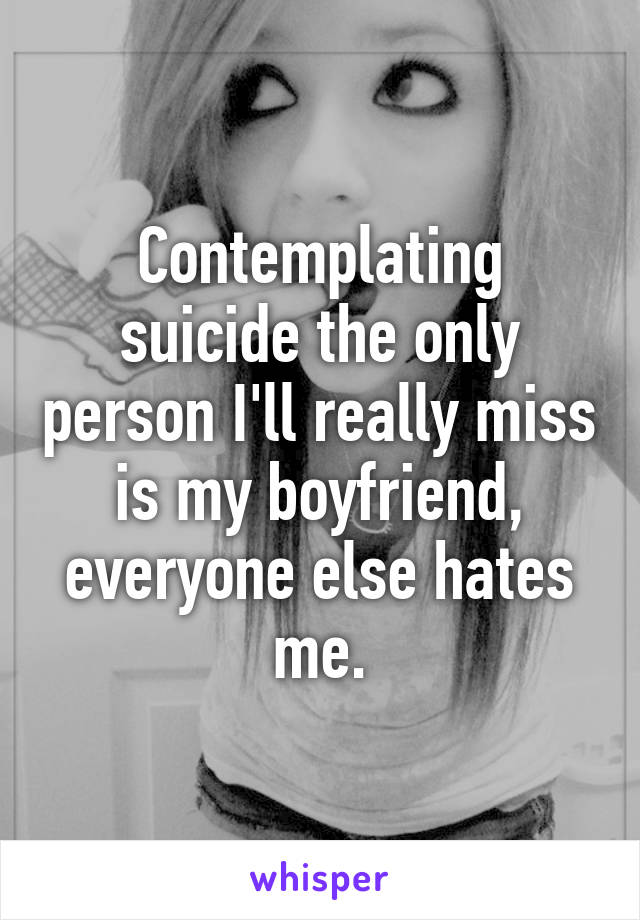 Contemplating suicide the only person I'll really miss is my boyfriend, everyone else hates me.