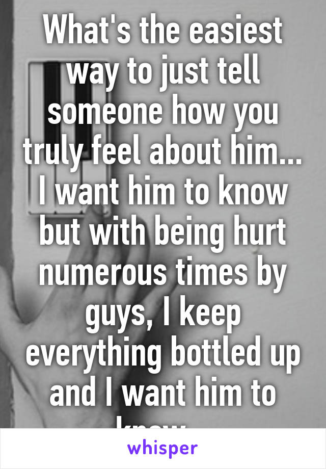 What's the easiest way to just tell someone how you truly feel about him... I want him to know but with being hurt numerous times by guys, I keep everything bottled up and I want him to know...