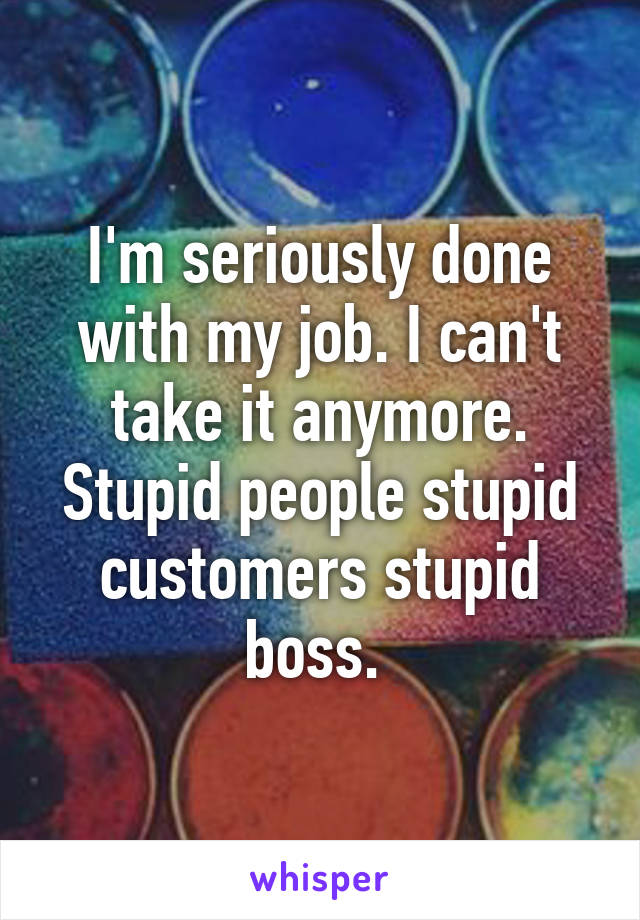 I'm seriously done with my job. I can't take it anymore. Stupid people stupid customers stupid boss. 