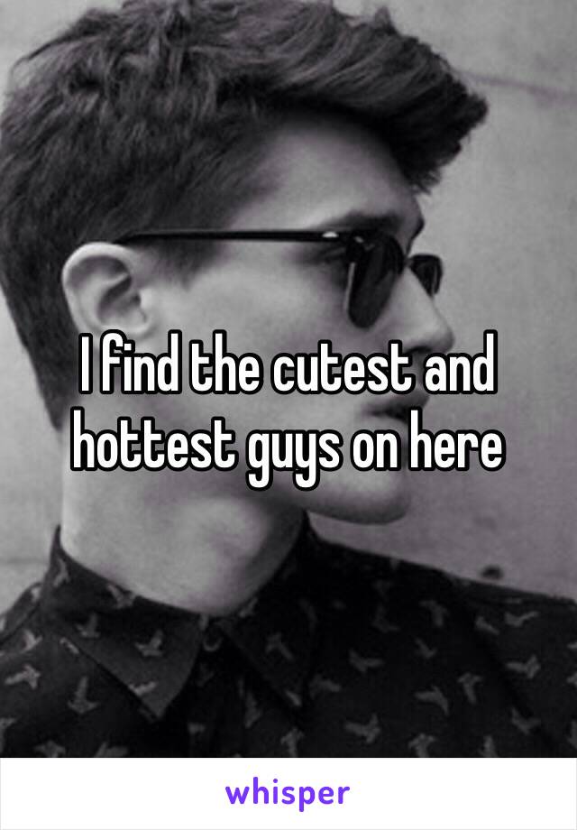 I find the cutest and hottest guys on here 