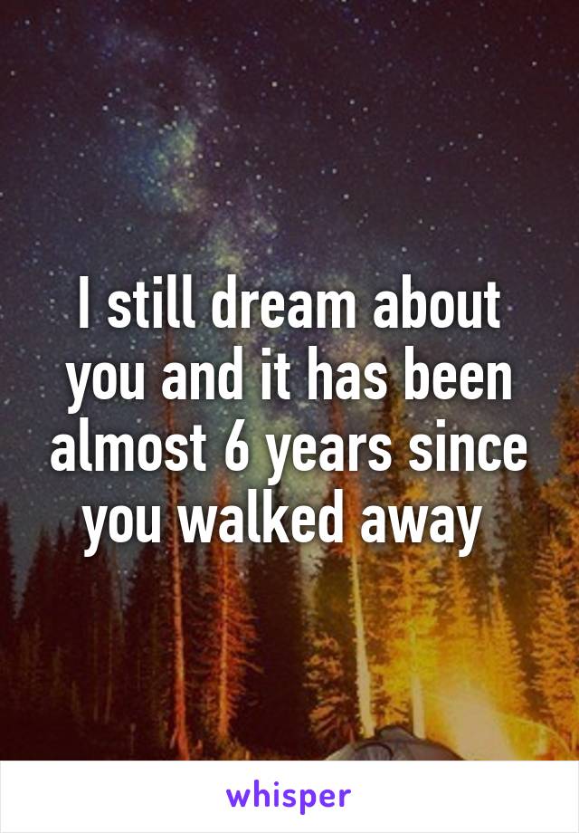 I still dream about you and it has been almost 6 years since you walked away 