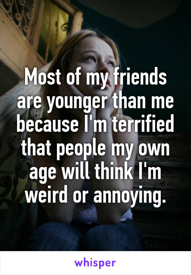 Most of my friends are younger than me because I'm terrified that people my own age will think I'm weird or annoying.