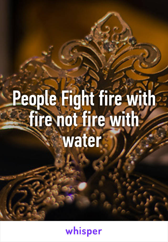 People Fight fire with fire not fire with water 