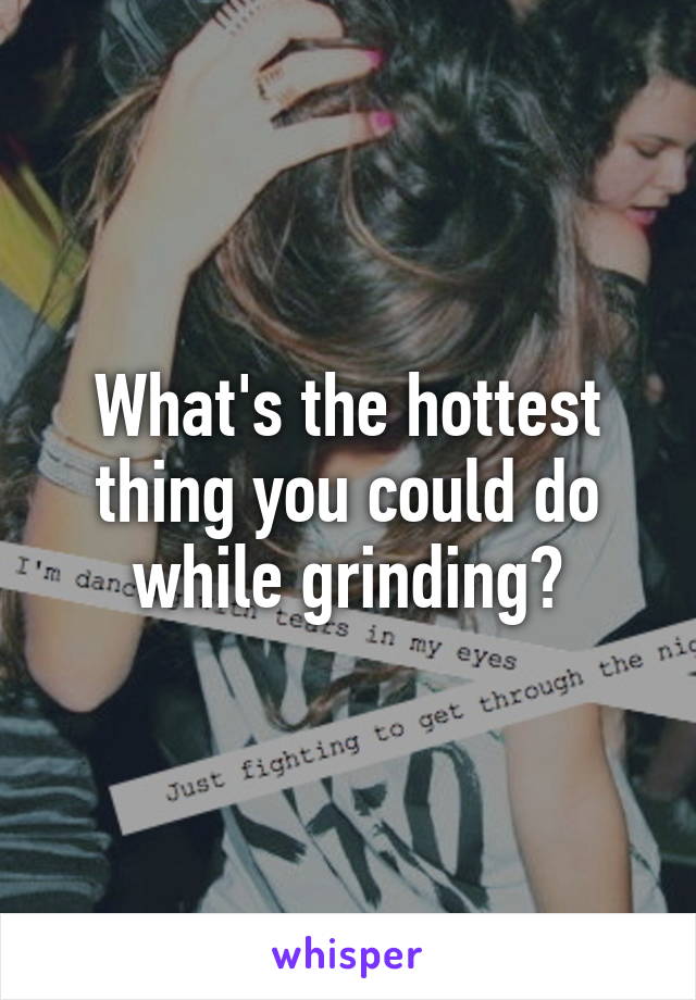 What's the hottest thing you could do while grinding?