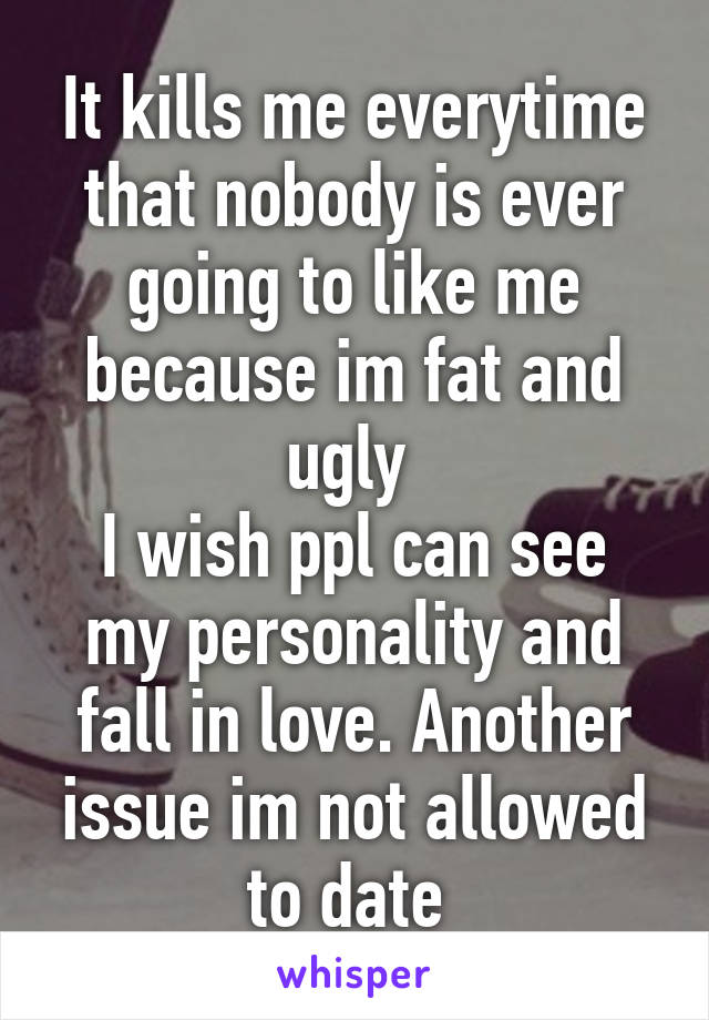 It kills me everytime that nobody is ever going to like me because im fat and ugly 
I wish ppl can see my personality and fall in love. Another issue im not allowed to date 