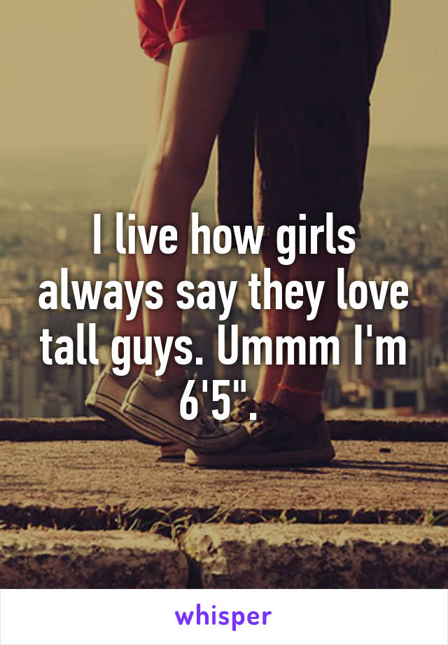 I live how girls always say they love tall guys. Ummm I'm 6'5". 