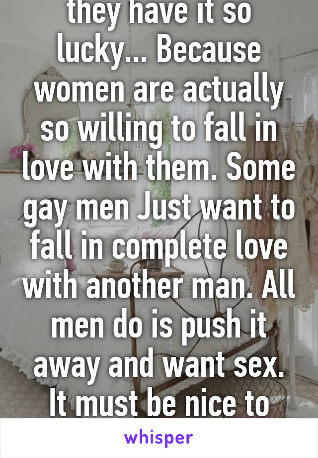 Men don't realize they have it so lucky... Because women are actually so willing to fall in love with them. Some gay men Just want to fall in complete love with another man. All men do is push it away and want sex. It must be nice to actually have people fall in love with you.