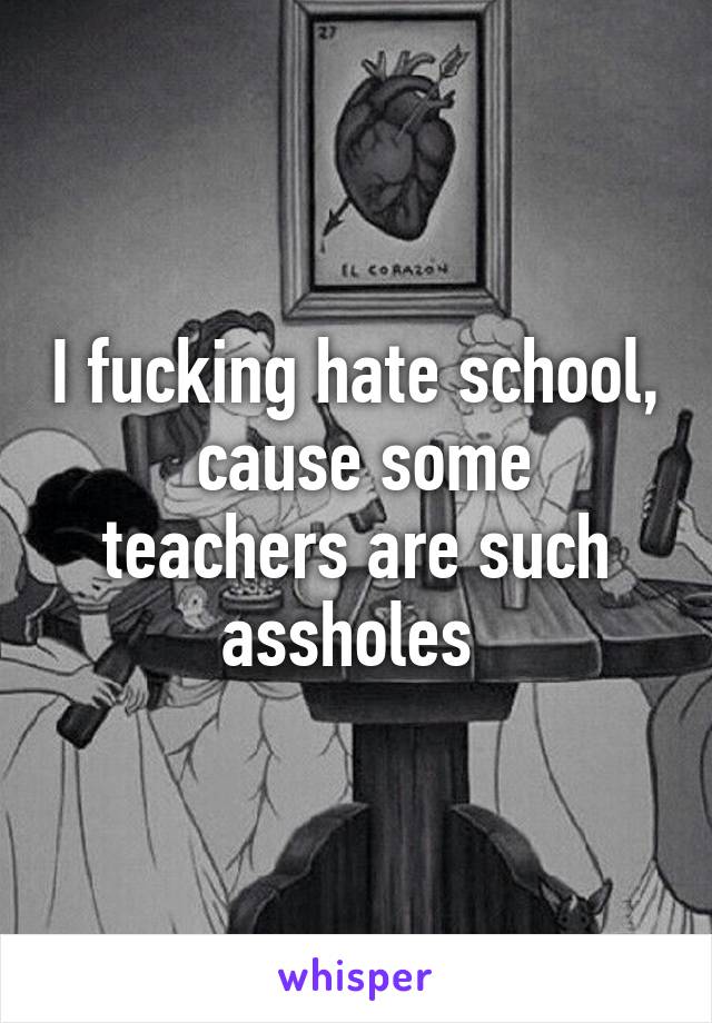 I fucking hate school,
 cause some teachers are such assholes 