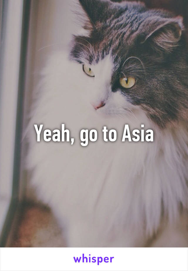 Yeah, go to Asia