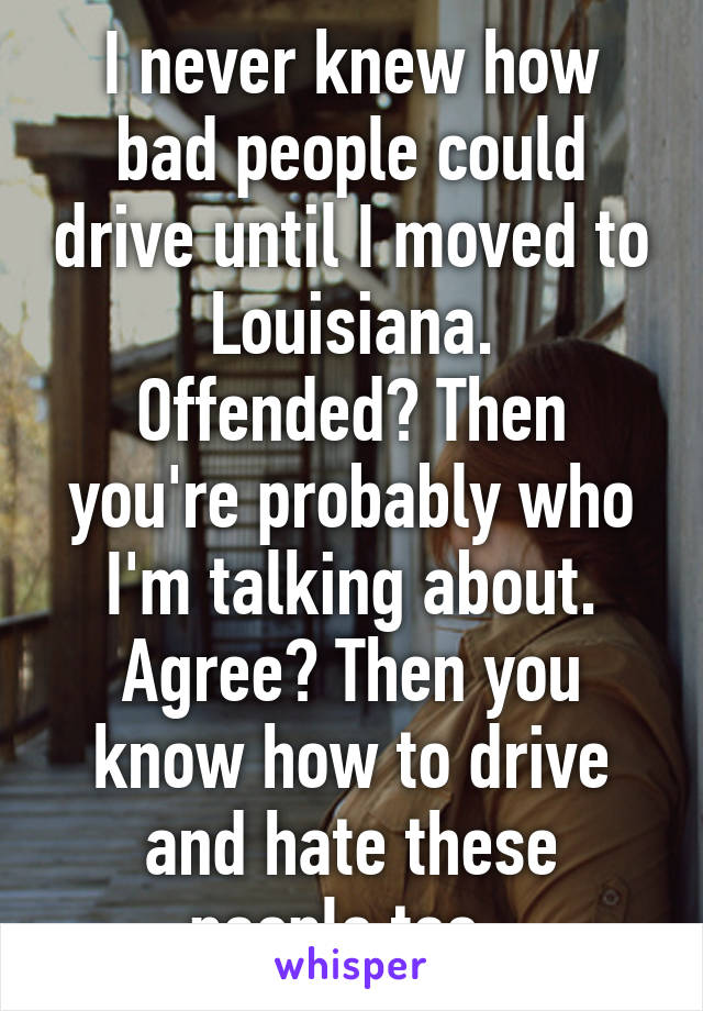 I never knew how bad people could drive until I moved to Louisiana.
Offended? Then you're probably who I'm talking about.
Agree? Then you know how to drive and hate these people too. 