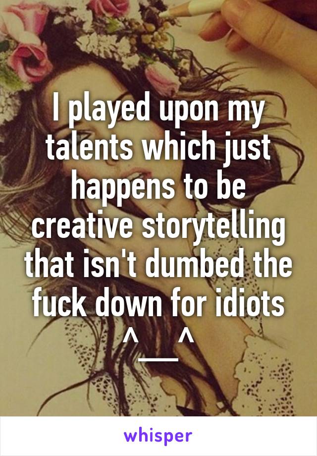 I played upon my talents which just happens to be creative storytelling that isn't dumbed the fuck down for idiots ^__^