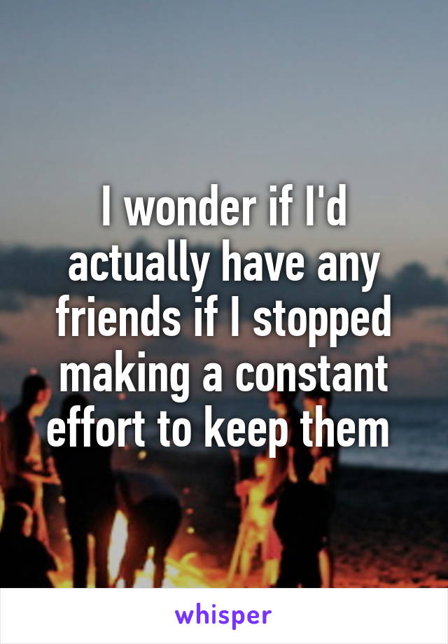 I wonder if I'd actually have any friends if I stopped making a constant effort to keep them 