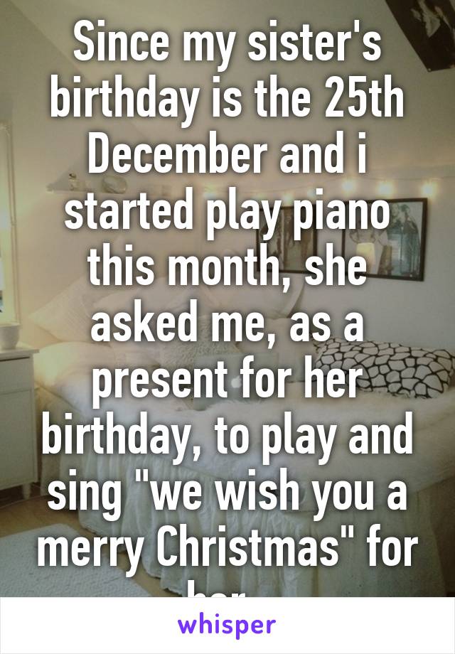 Since my sister's birthday is the 25th December and i started play piano this month, she asked me, as a present for her birthday, to play and sing "we wish you a merry Christmas" for her. 