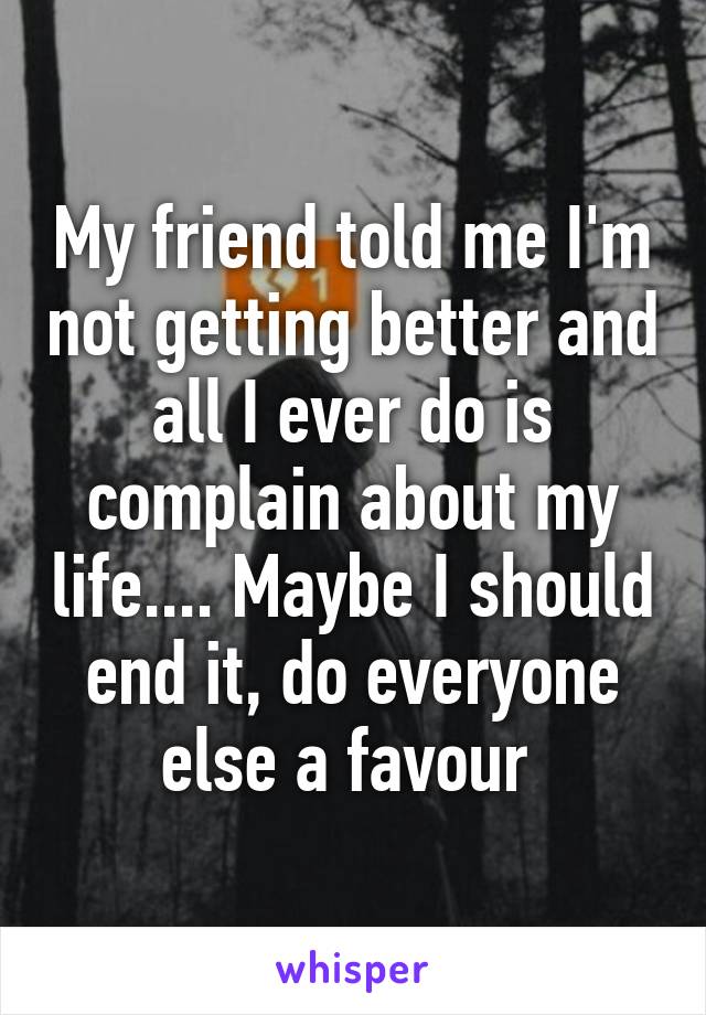 My friend told me I'm not getting better and all I ever do is complain about my life.... Maybe I should end it, do everyone else a favour 