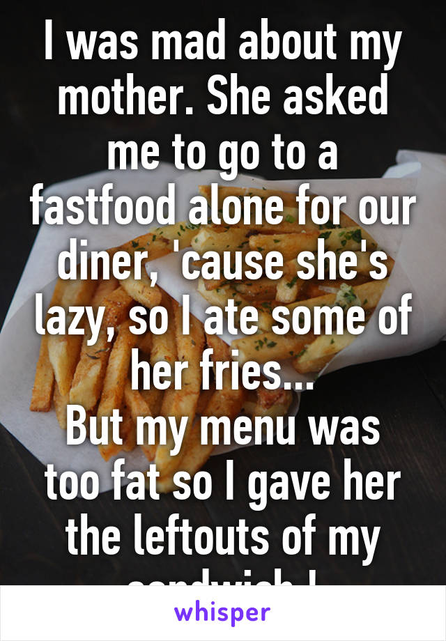 I was mad about my mother. She asked me to go to a fastfood alone for our diner, 'cause she's lazy, so I ate some of her fries...
But my menu was too fat so I gave her the leftouts of my sandwich !