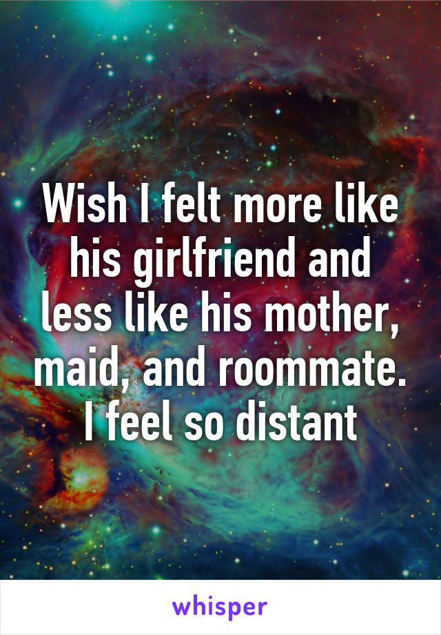 Wish I felt more like his girlfriend and less like his mother, maid, and roommate. I feel so distant