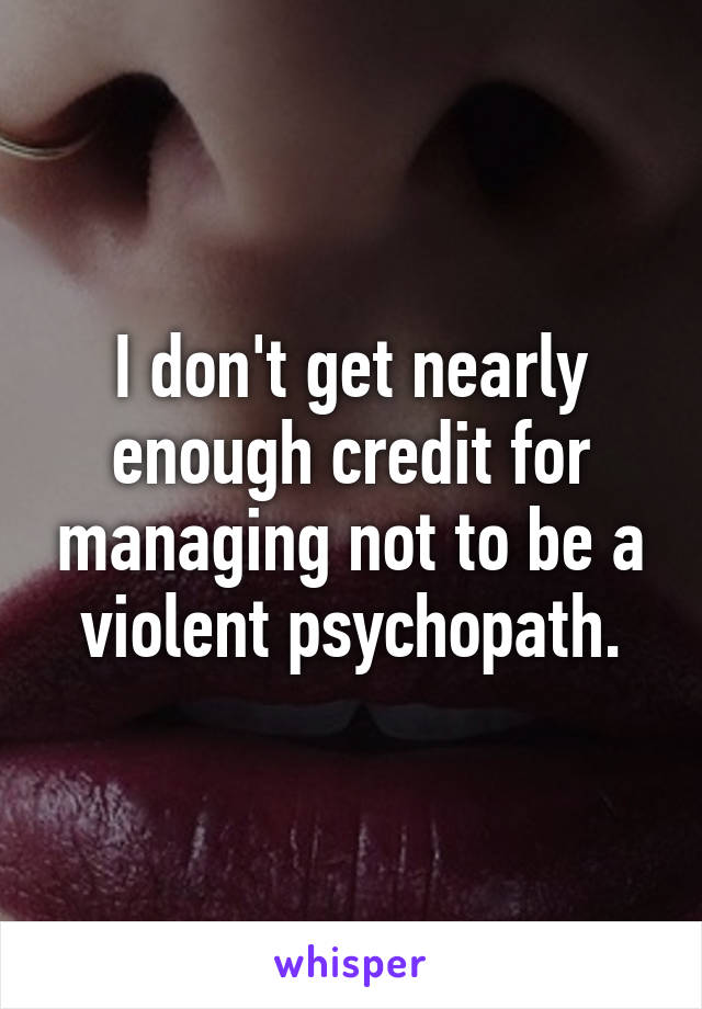 I don't get nearly enough credit for managing not to be a violent psychopath.