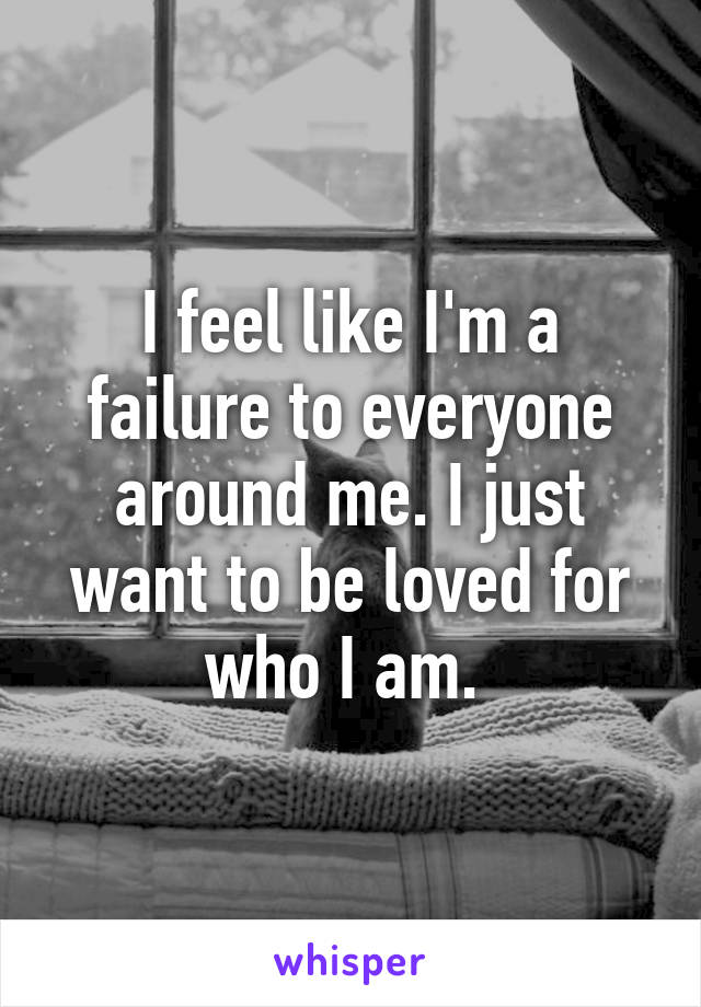 I feel like I'm a failure to everyone around me. I just want to be loved for who I am. 