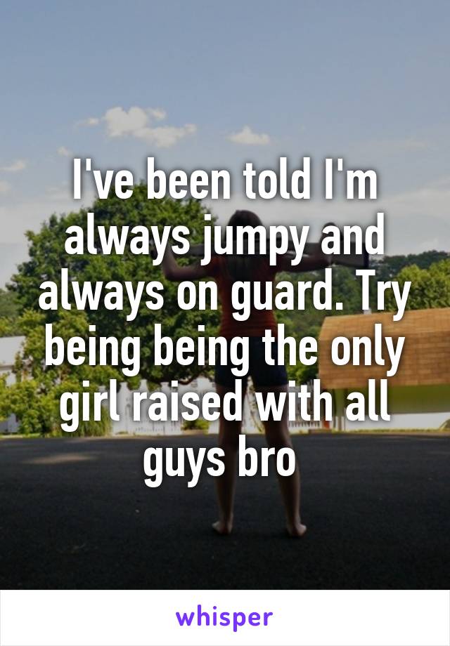 I've been told I'm always jumpy and always on guard. Try being being the only girl raised with all guys bro 