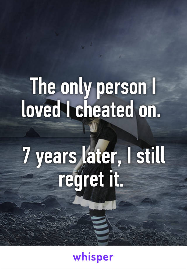 The only person I loved I cheated on. 

7 years later, I still regret it. 