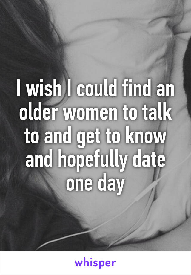 I wish I could find an older women to talk to and get to know and hopefully date one day