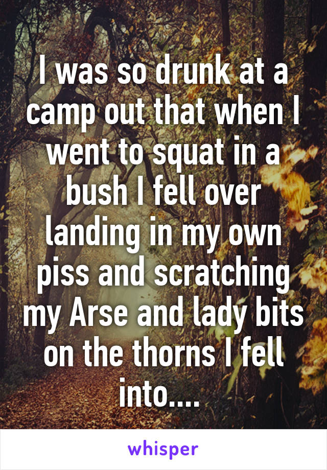 I was so drunk at a camp out that when I went to squat in a bush I fell over landing in my own piss and scratching my Arse and lady bits on the thorns I fell into.... 