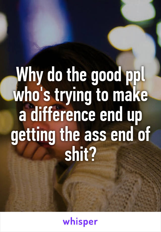 Why do the good ppl who's trying to make a difference end up getting the ass end of shit?