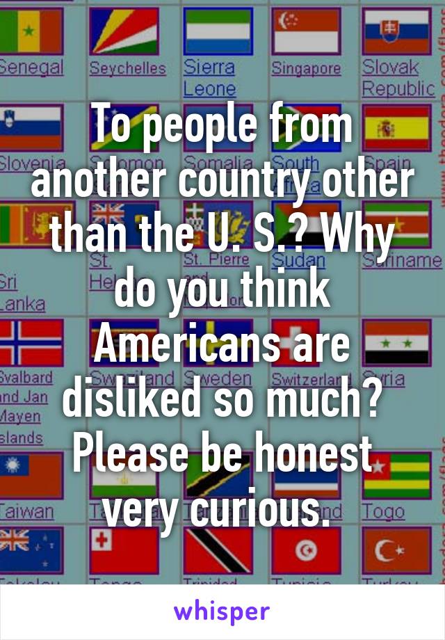 To people from another country other than the U. S.? Why do you think Americans are disliked so much? Please be honest very curious. 