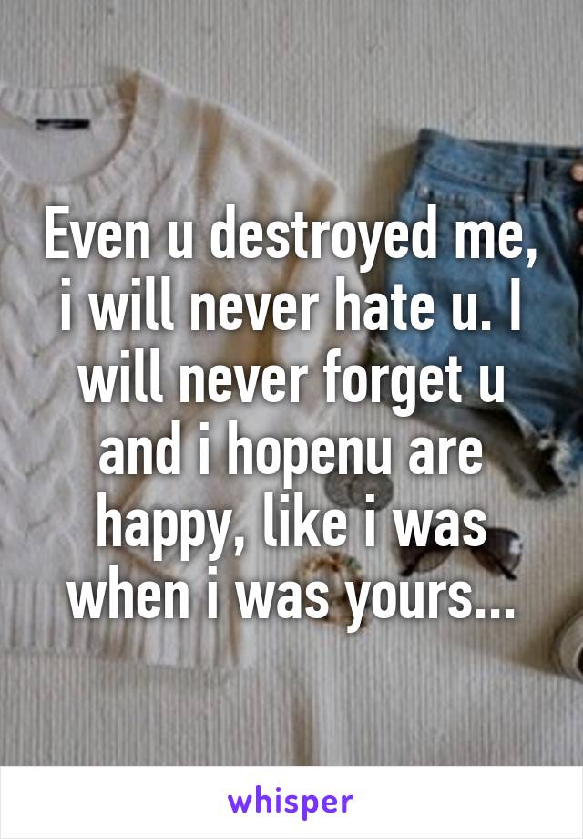 Even u destroyed me, i will never hate u. I will never forget u and i hopenu are happy, like i was when i was yours...