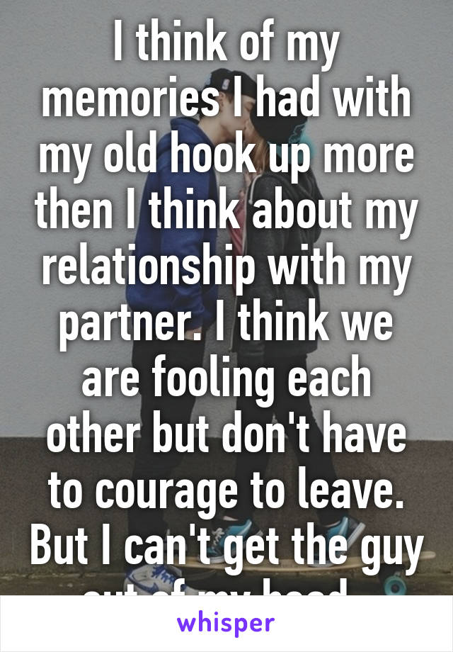 I think of my memories I had with my old hook up more then I think about my relationship with my partner. I think we are fooling each other but don't have to courage to leave. But I can't get the guy out of my head. 