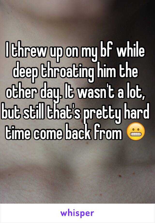 I threw up on my bf while deep throating him the other day. It wasn't a lot, but still that's pretty hard time come back from 😬