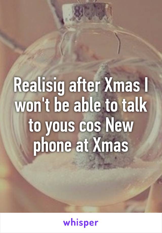 Realisig after Xmas I won't be able to talk to yous cos New phone at Xmas