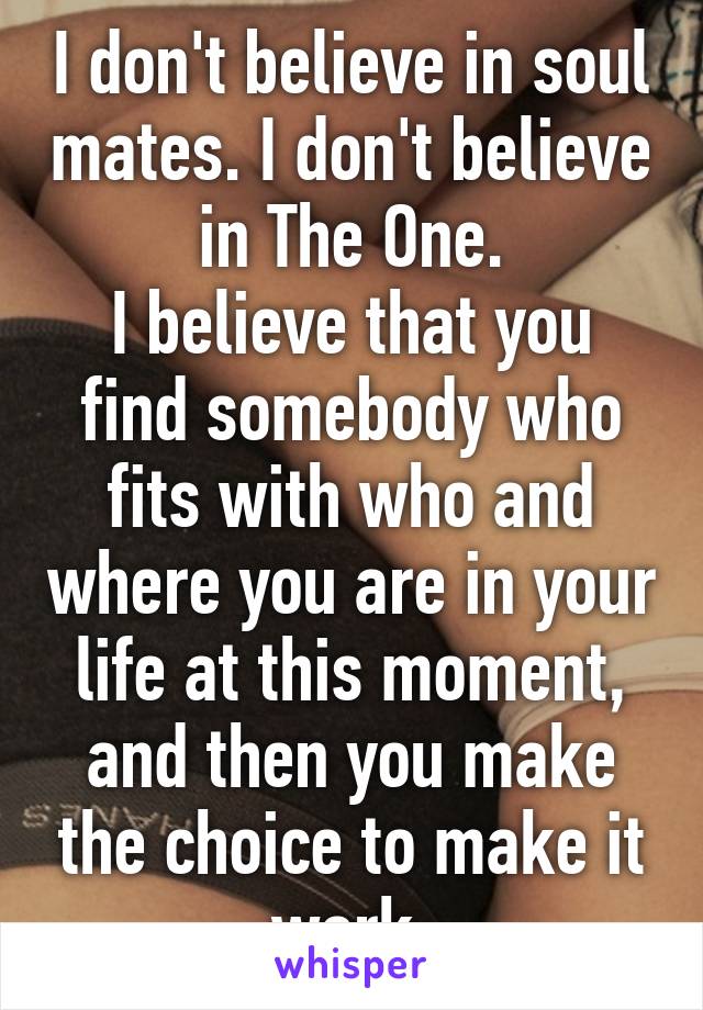 I don't believe in soul mates. I don't believe in The One.
I believe that you find somebody who fits with who and where you are in your life at this moment, and then you make the choice to make it work.