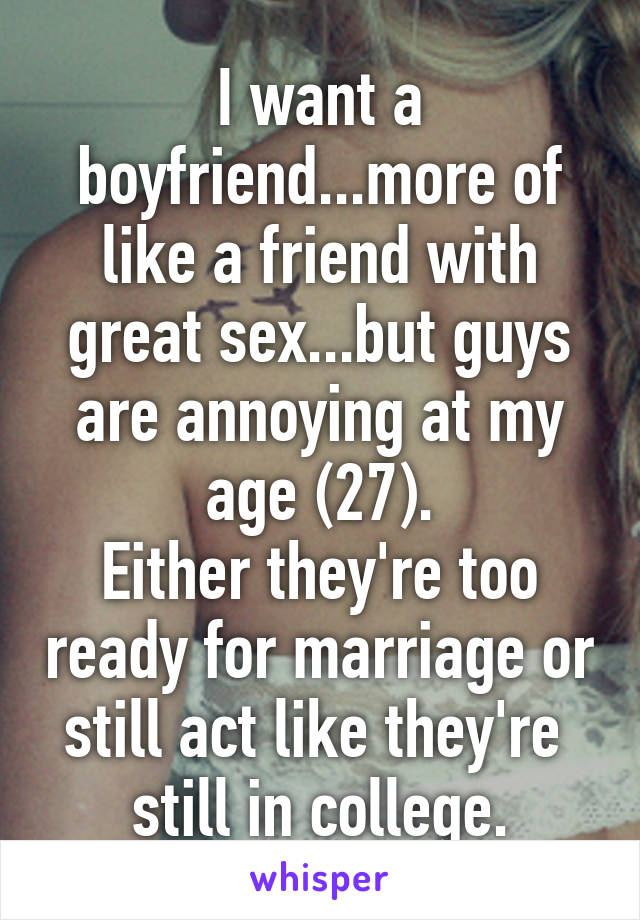 I want a boyfriend...more of like a friend with great sex...but guys are annoying at my age (27).
Either they're too ready for marriage or still act like they're  still in college.